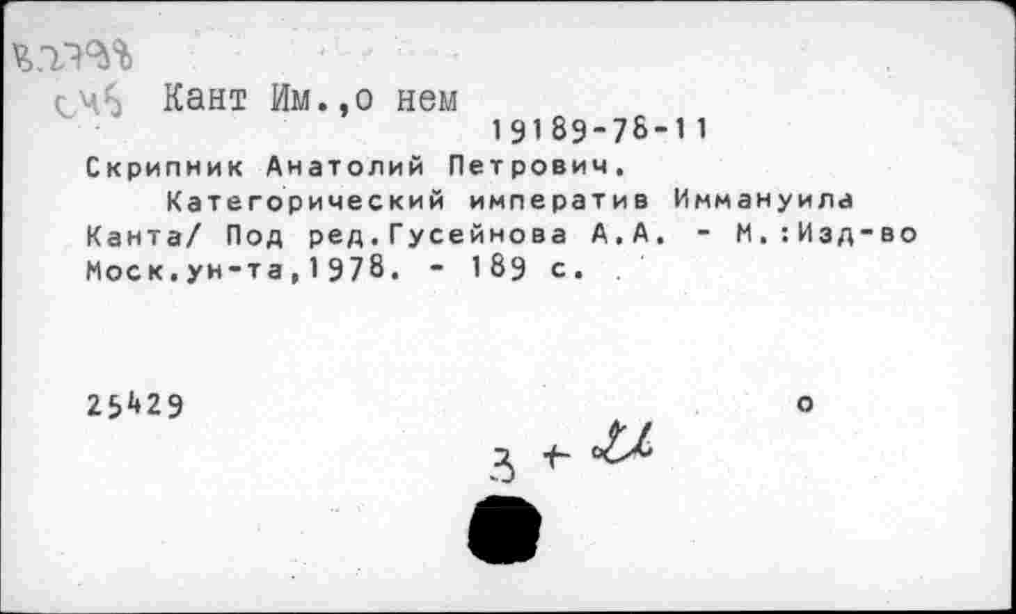 ﻿^45 Кант Им.,о нем
19189-7&-1 1
Скрипник Анатолий Петрович.
Категорический императив Иммануила Канта/ Под ред.Гусейнова А.А. - М.:Изд-во Моск.ун-та,1978. - 189 с.
29429